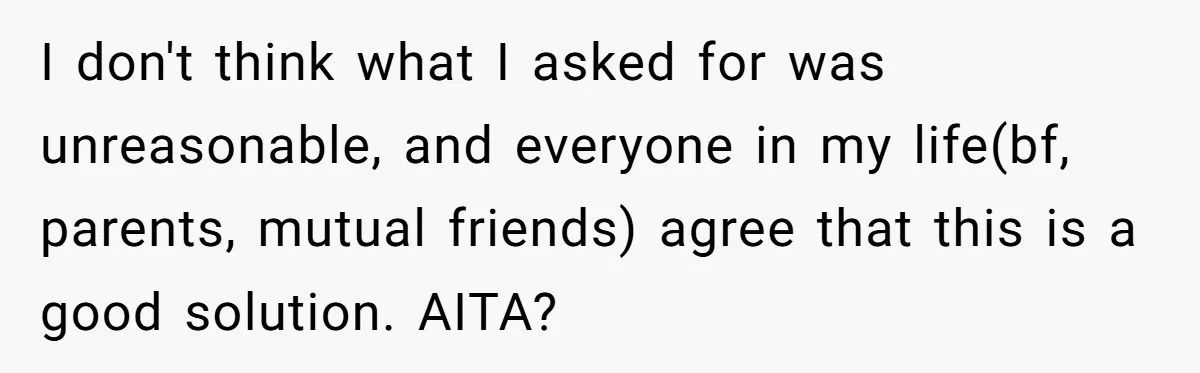 I don't think what I asked for was unreasonable, and everyone in my life(bf, parents, mutual friends) agree that this is a good solution. AITA?