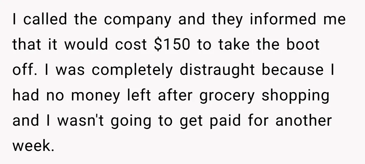 I called the company and they informed me that it would cost $150 to take the boot off. I was completely distraught because I had no money left after grocery...