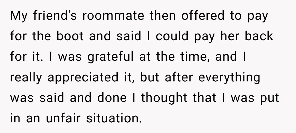 My friend's roommate then offered to pay for the boot and said I could pay her back for it. I was grateful at the time, and I really appreciated it,...