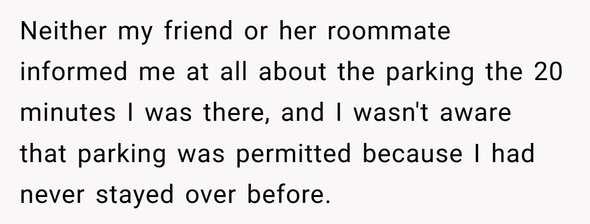 Neither my friend or her roommate informed me at all about the parking the 20 minutes I was there, and I wasn't aware that parking was permitted because I had...