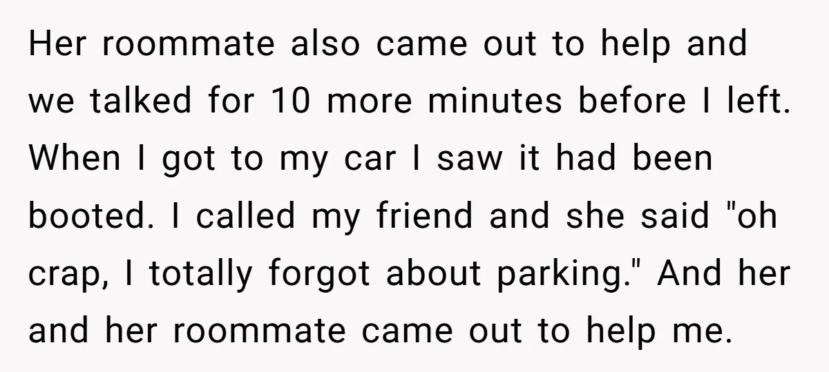 Her roommate also came out to help and we talked for 10 more minutes before I left. When I got to my car I saw it had been booted. I...