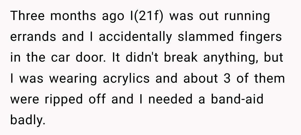 Three months ago I(21f) was out running errands and I accidentally slammed fingers in the car door. It didn't break anything, but I was wearing acrylics and about 3 of...