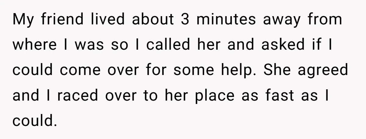 My friend lived about 3 minutes away from where I was so I called her and asked if I could come over for some help. She agreed and I raced...