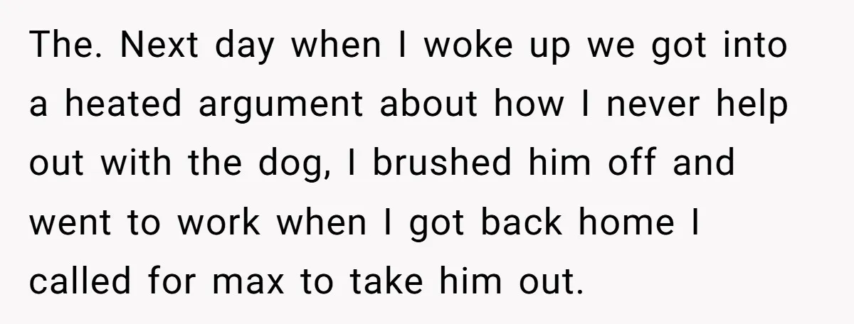 The. Next day when I woke up we got into a heated argument about how I never help out with the dog, I brushed him off and went to work...