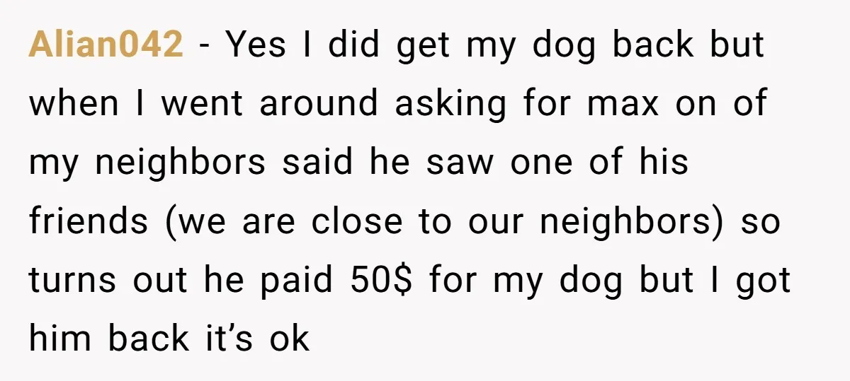 Alian042 − Yes I did get my dog back but when I went around asking for max on of my neighbors said he saw one of his friends (we are...
