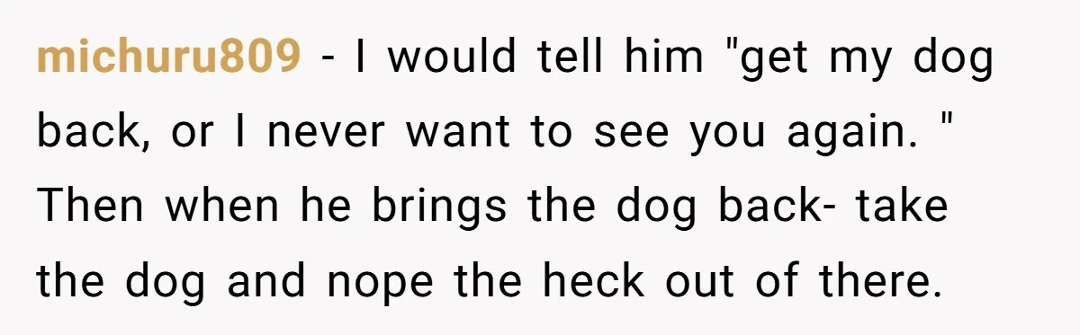 michuru809 − I would tell him "get my dog back, or I never want to see you again. " Then when he brings the dog back- take the dog and...