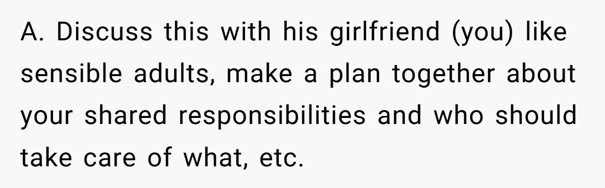 A. Discuss this with his girlfriend (you) like sensible adults, make a plan together about your shared responsibilities and who should take care of what, etc.