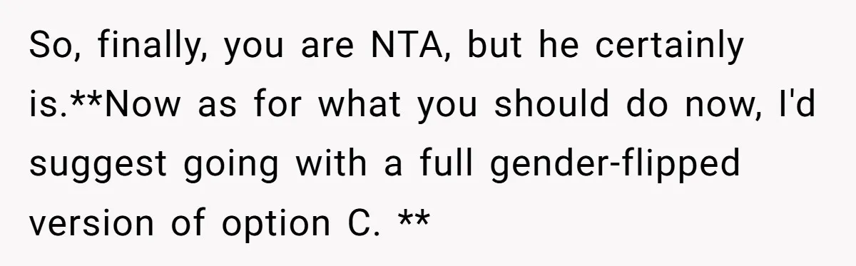 So, finally, you are NTA, but he certainly is.**Now as for what you should do now, I'd suggest going with a full gender-flipped version of option C. **
