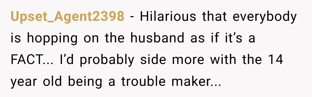 Upset_Agent2398 − Hilarious that everybody is hopping on the husband as if it’s a FACT... I’d probably side more with the 14 year old being a trouble maker...