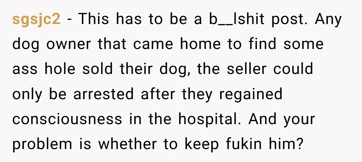 sgsjc2 − This has to be a b__lshit post. Any dog owner that came home to find some ass hole sold their dog, the seller could only be arrested after...