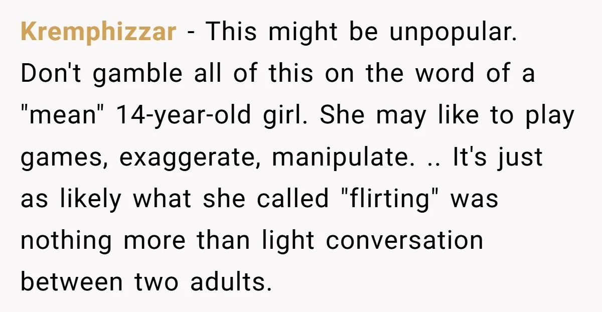 Kremphizzar − This might be unpopular. Don't gamble all of this on the word of a "mean" 14-year-old girl. She may like to play games, exaggerate, manipulate. .. It's just...