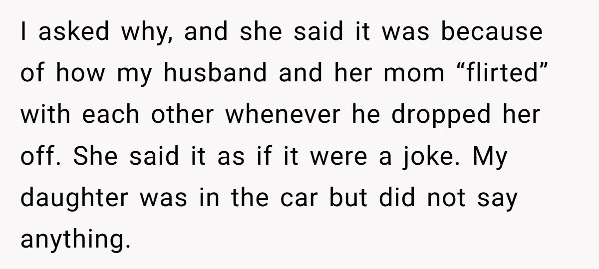 I asked why, and she said it was because of how my husband and her mom “flirted” with each other whenever he dropped her off. She said it as if...