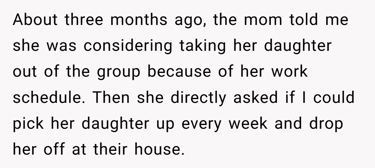 About three months ago, the mom told me she was considering taking her daughter out of the group because of her work schedule. Then she directly asked if I could...
