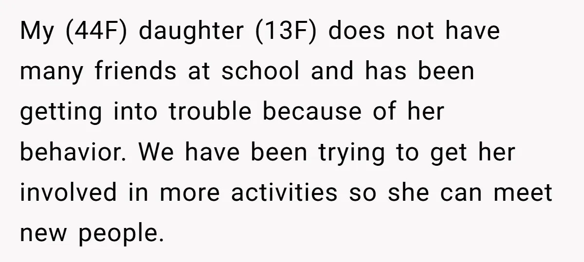 My (44F) daughter (13F) does not have many friends at school and has been getting into trouble because of her behavior. We have been trying to get her involved in...