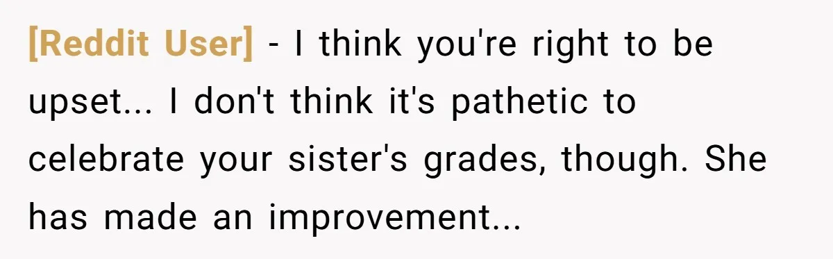 [Reddit User] − I think you're right to be upset... I don't think it's pathetic to celebrate your sister's grades, though. She has made an improvement...