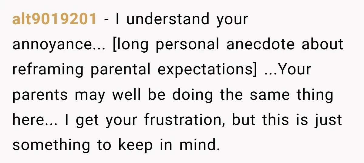 alt9019201 − I understand your annoyance... [long personal anecdote about reframing parental expectations] ...Your parents may well be doing the same thing here... I get your frustration, but this is...