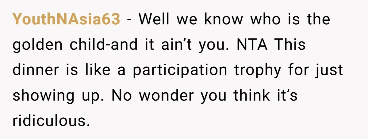 YouthNAsia63 − Well we know who is the golden child-and it ain’t you. NTA This dinner is like a participation trophy for just showing up. No wonder you think it’s...