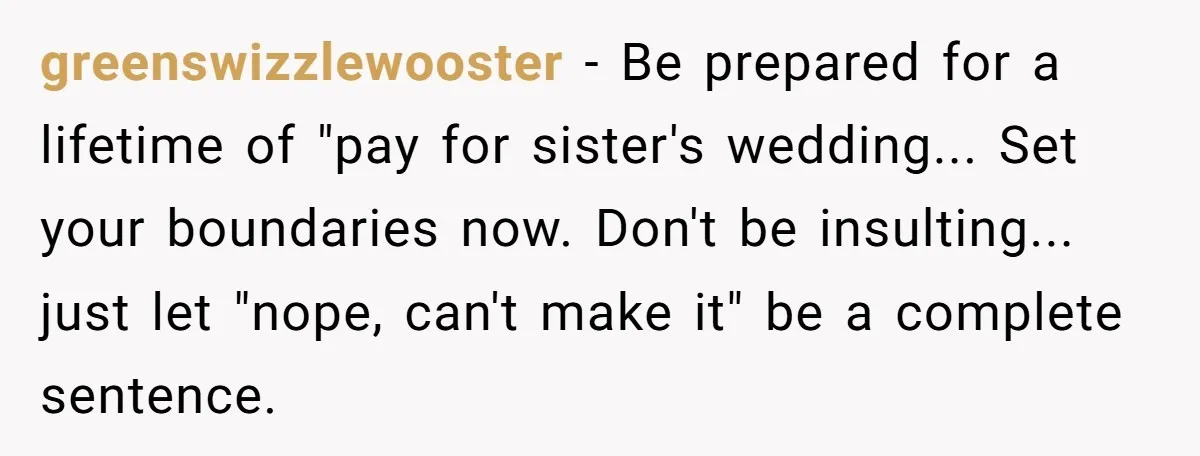 greenswizzlewooster − Be prepared for a lifetime of "pay for sister's wedding... Set your boundaries now. Don't be insulting... just let "nope, can't make it" be a complete sentence.