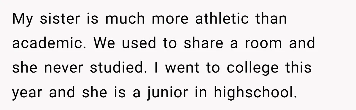 My sister is much more athletic than academic. We used to share a room and she never studied. I went to college this year and she is a junior in...