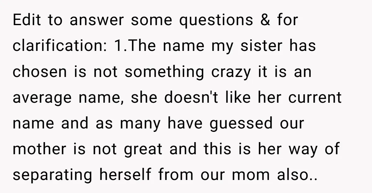 Edit to answer some questions & for clarification: 1.The name my sister has chosen is not something crazy it is an average name, she doesn't like her current name and...