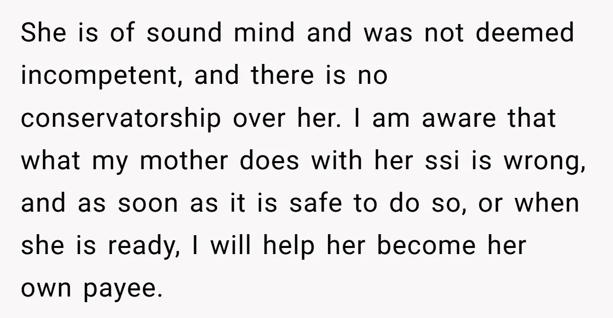 She is of sound mind and was not deemed incompetent, and there is no conservatorship over her. I am aware that what my mother does with her ssi is wrong,...