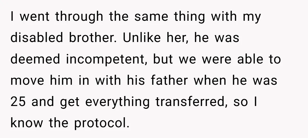 I went through the same thing with my disabled brother. Unlike her, he was deemed incompetent, but we were able to move him in with his father when he was...