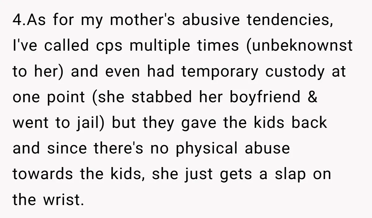 4.As for my mother's abusive tendencies, I've called cps multiple times (unbeknownst to her) and even had temporary custody at one point (she stabbed her boyfriend & went to jail)...