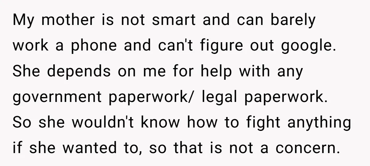 My mother is not smart and can barely work a phone and can't figure out google. She depends on me for help with any government paperwork/ legal paperwork. So she...