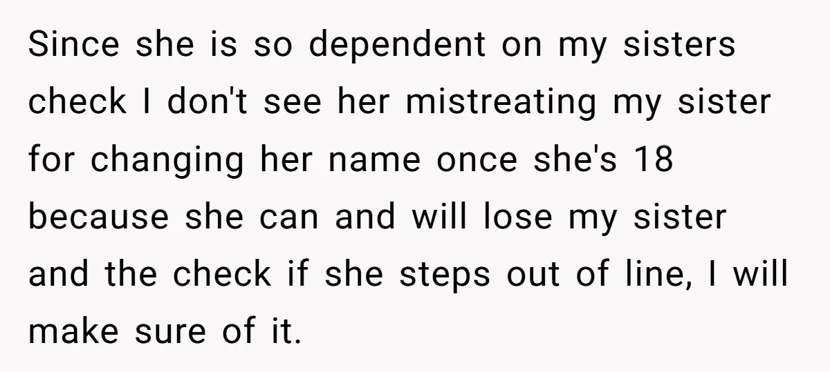 Since she is so dependent on my sisters check I don't see her mistreating my sister for changing her name once she's 18 because she can and will lose my...