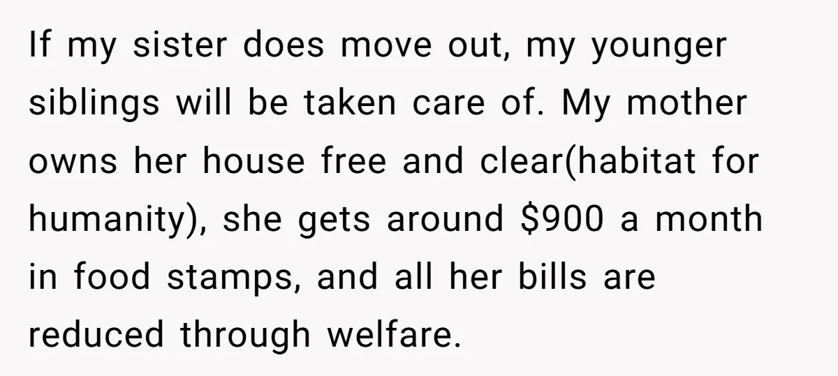 If my sister does move out, my younger siblings will be taken care of. My mother owns her house free and clear(habitat for humanity), she gets around $900 a month...