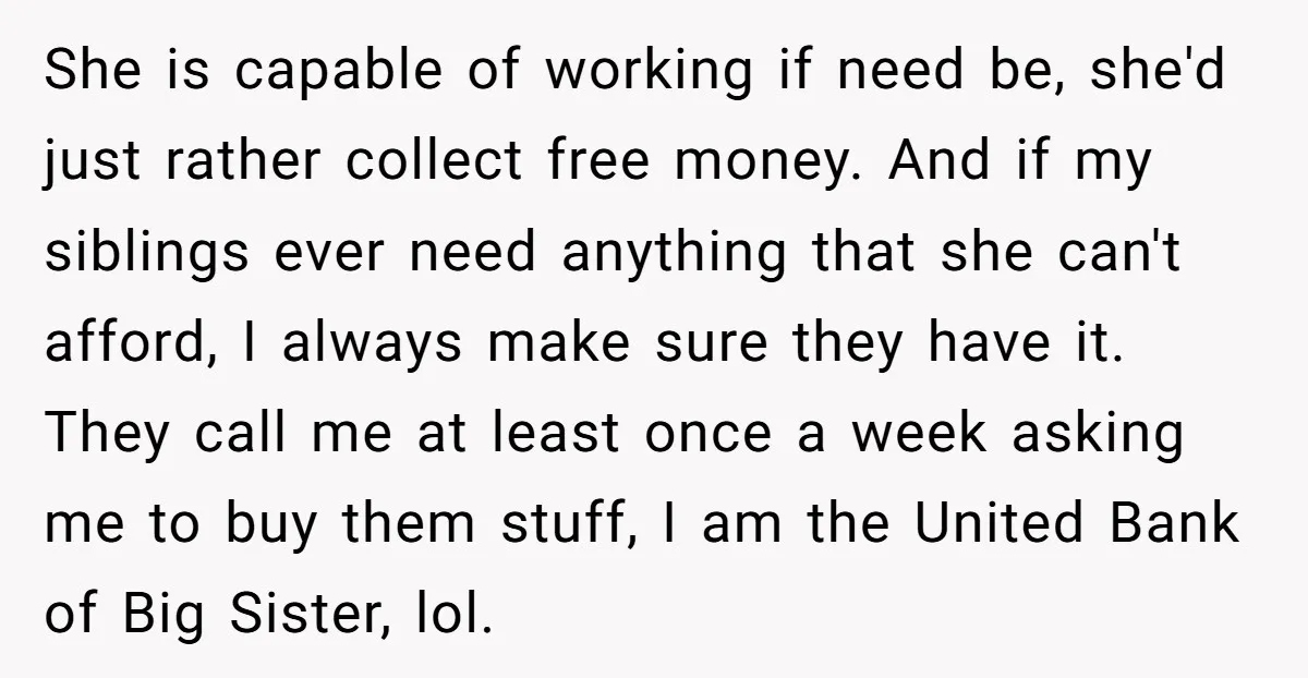 She is capable of working if need be, she'd just rather collect free money. And if my siblings ever need anything that she can't afford, I always make sure they...