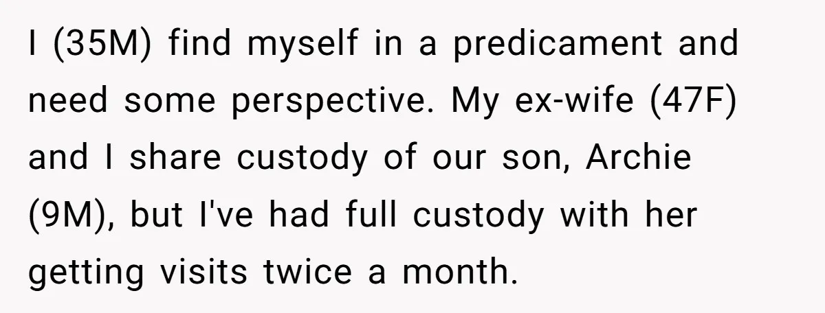 I (35M) find myself in a predicament and need some perspective. My ex-wife (47F) and I share custody of our son, Archie (9M), but I've had full custody with her...