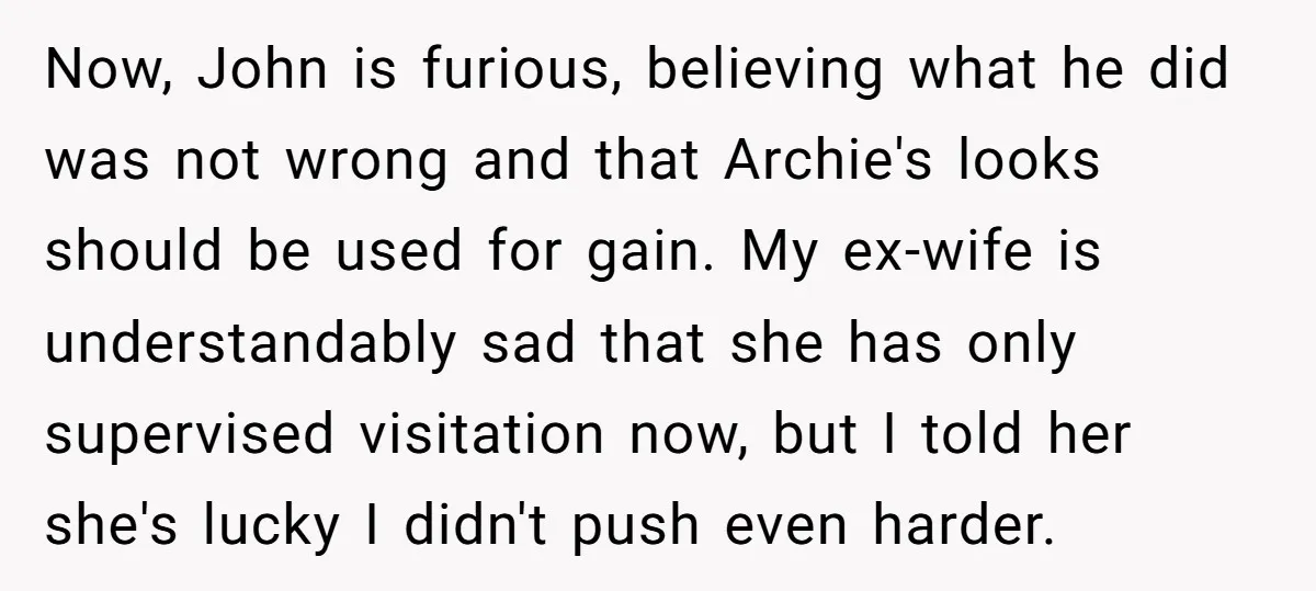 Now, John is furious, believing what he did was not wrong and that Archie's looks should be used for gain. My ex-wife is understandably sad that she has only supervised...