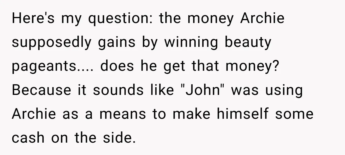 Here's my question: the money Archie supposedly gains by winning beauty pageants.... does he get that money? Because it sounds like "John" was using Archie as a means to make...