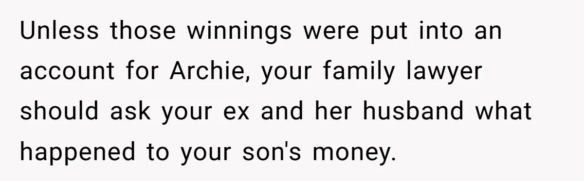 Unless those winnings were put into an account for Archie, your family lawyer should ask your ex and her husband what happened to your son's money.