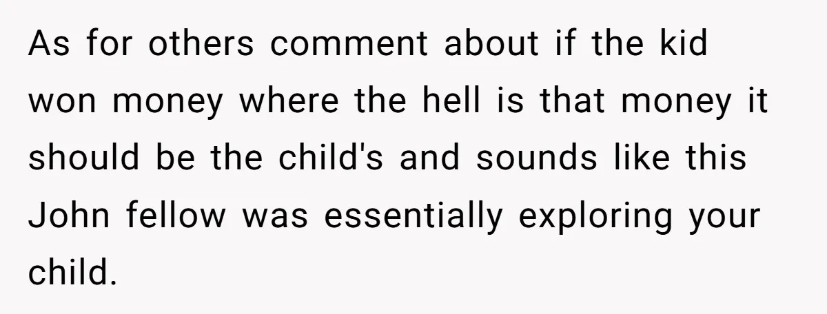 As for others comment about if the kid won money where the hell is that money it should be the child's and sounds like this John fellow was essentially exploring...