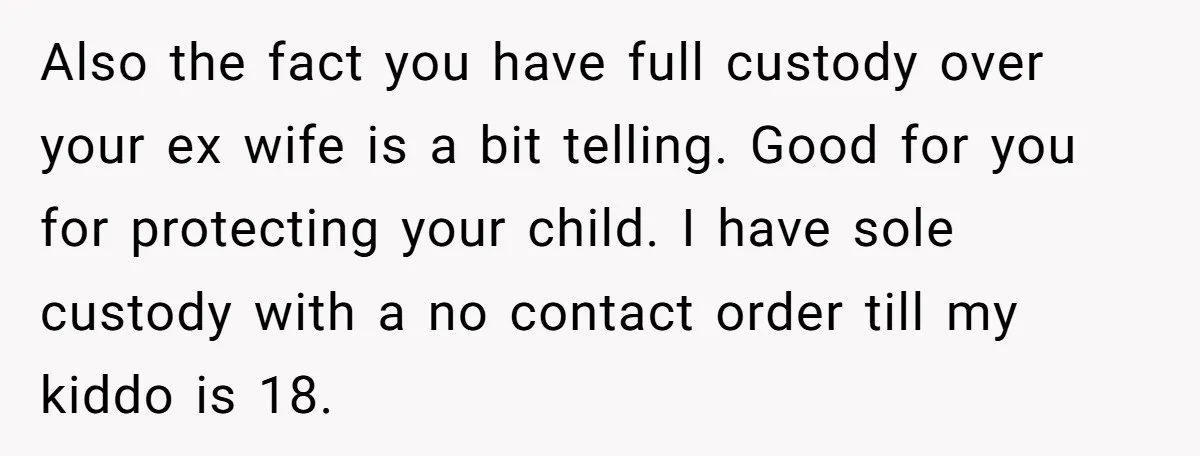 Also the fact you have full custody over your ex wife is a bit telling. Good for you for protecting your child. I have sole custody with a no contact...