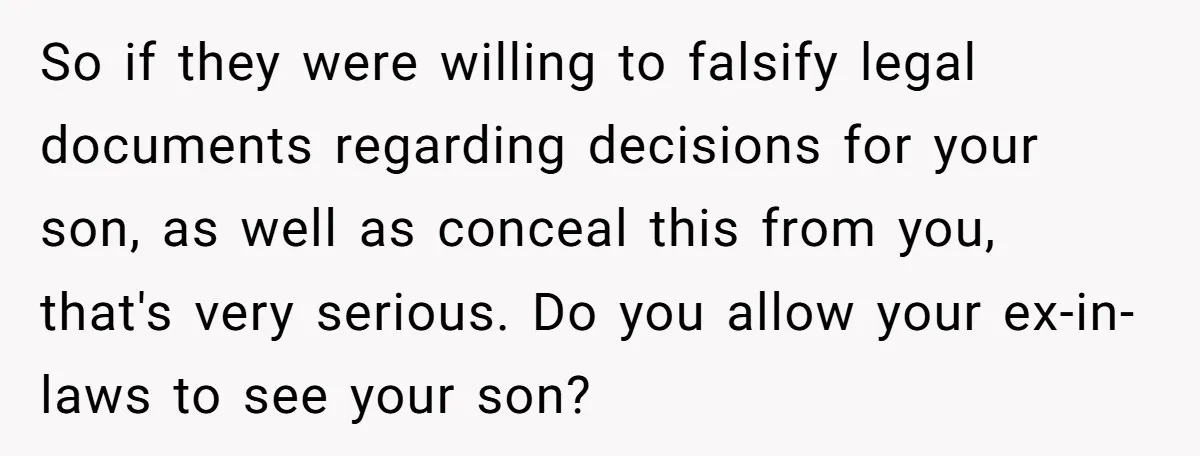 So if they were willing to falsify legal documents regarding decisions for your son, as well as conceal this from you, that's very serious. Do you allow your ex-in-laws to...