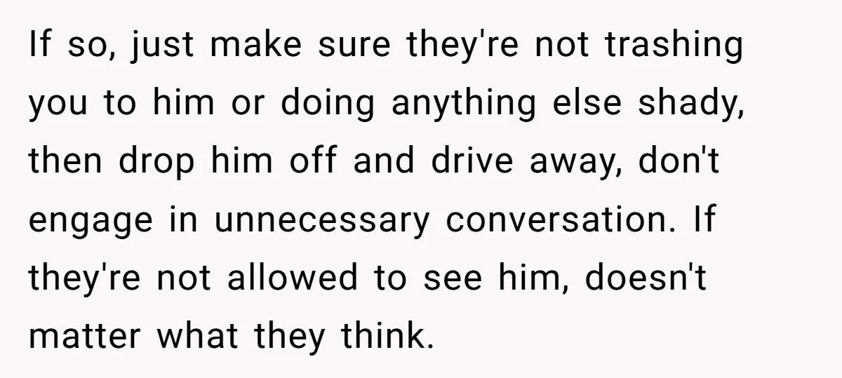 If so, just make sure they're not trashing you to him or doing anything else shady, then drop him off and drive away, don't engage in unnecessary conversation. If they're...