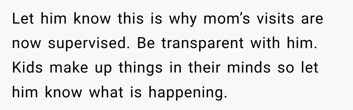 Let him know this is why mom’s visits are now supervised. Be transparent with him. Kids make up things in their minds so let him know what is happening.