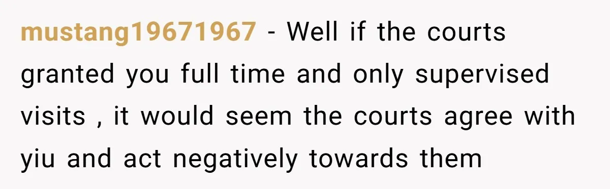mustang19671967 − Well if the courts granted you full time and only supervised visits , it would seem the courts agree with yiu and act negatively towards them