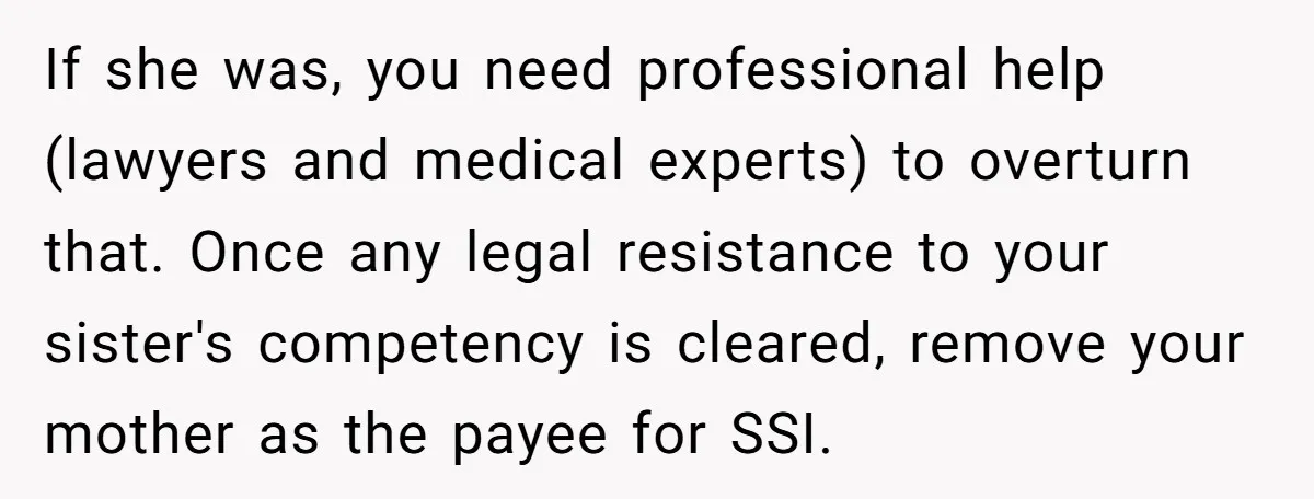 If she was, you need professional help (lawyers and medical experts) to overturn that. Once any legal resistance to your sister's competency is cleared, remove your mother as the payee...