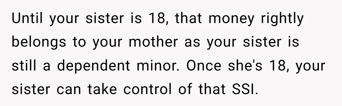 Until your sister is 18, that money rightly belongs to your mother as your sister is still a dependent minor. Once she's 18, your sister can take control of that...