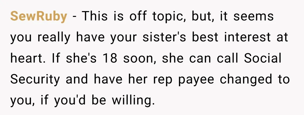 SewRuby − This is off topic, but, it seems you really have your sister's best interest at heart. If she's 18 soon, she can call Social Security and have her...