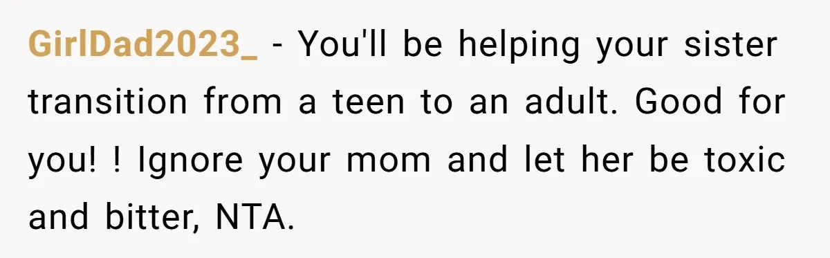 GirlDad2023_ − You'll be helping your sister transition from a teen to an adult. Good for you! ! Ignore your mom and let her be toxic and bitter, NTA.