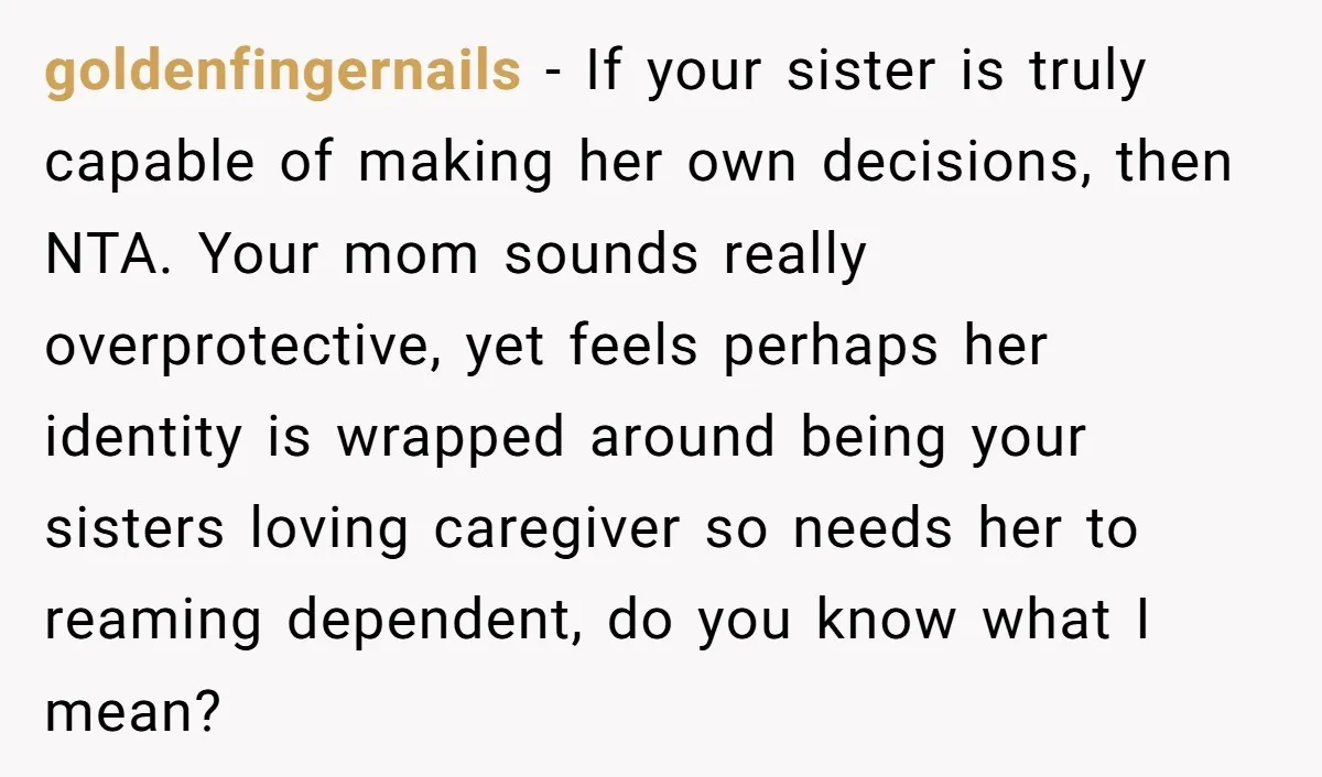 goldenfingernails − If your sister is truly capable of making her own decisions, then NTA. Your mom sounds really overprotective, yet feels perhaps her identity is wrapped around being your...