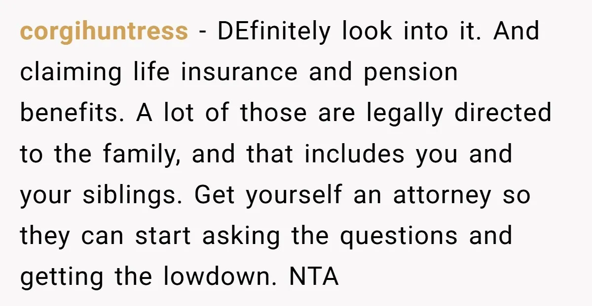 corgihuntress − DEfinitely look into it. And claiming life insurance and pension benefits. A lot of those are legally directed to the family, and that includes you and your siblings....