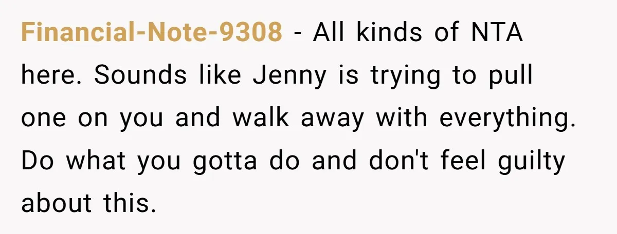 Financial-Note-9308 − All kinds of NTA here. Sounds like Jenny is trying to pull one on you and walk away with everything. Do what you gotta do and don't feel...