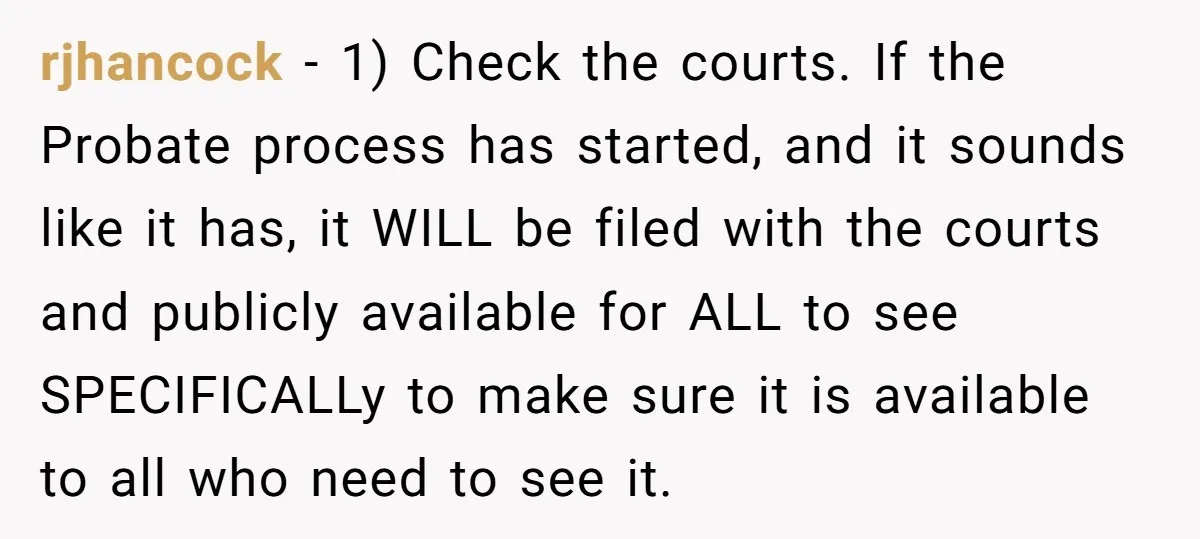 rjhancock − 1) Check the courts. If the Probate process has started, and it sounds like it has, it WILL be filed with the courts and publicly available for ALL...