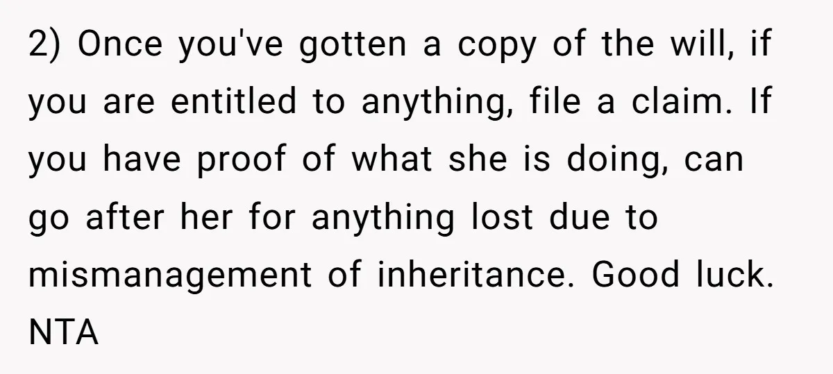 2) Once you've gotten a copy of the will, if you are entitled to anything, file a claim. If you have proof of what she is doing, can go after...